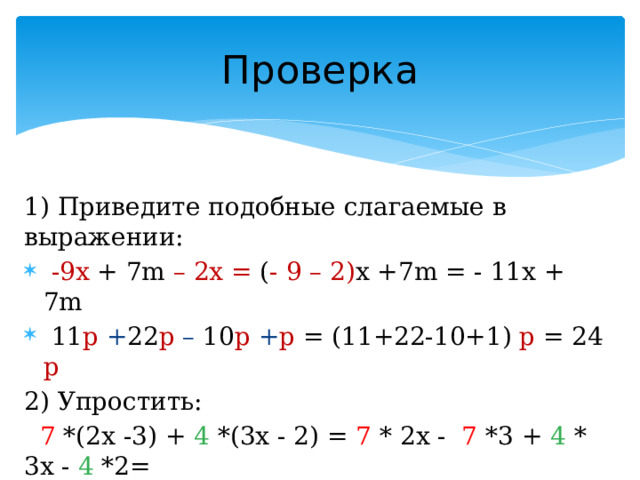Проверка 1) Приведите подобные слагаемые в выражении:  -9x + 7m – 2x = ( - 9 – 2) x +7m = - 11x + 7m  11 p + 22 p – 10 p + p = (11+22-10+1) p = 24 p 2) Упростить:  7 *(2x -3) + 4 *(3x - 2) = 7 * 2x - 7 *3 + 4 * 3x - 4 *2= = 14x – 21 + 12x - 8 = ( 14+12 )x +(-21 – 8) = 26x +(-29) = = 26 x - 29