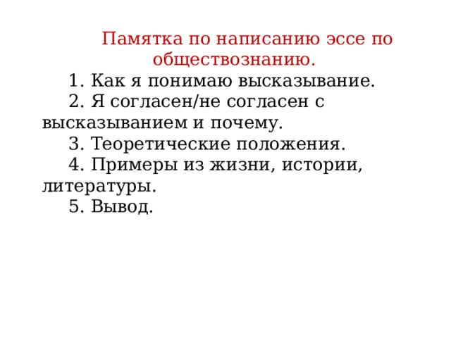 Памятка по написанию эссе по обществознанию. 1. Как я понимаю высказывание. 2. Я согласен/не согласен с высказыванием и почему. 3. Теоретические положения. 4. Примеры из жизни, истории, литературы. 5. Вывод.