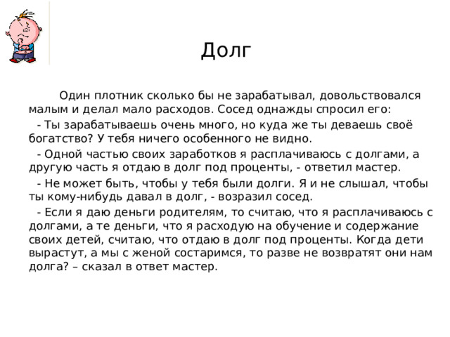 Долг  Один плотник сколько бы не зарабатывал, довольствовался малым и делал мало расходов. Сосед однажды спросил его:  - Ты зарабатываешь очень много, но куда же ты деваешь своё богатство? У тебя ничего особенного не видно.  - Одной частью своих заработков я расплачиваюсь с долгами, а другую часть я отдаю в долг под проценты, - ответил мастер.  - Не может быть, чтобы у тебя были долги. Я и не слышал, чтобы ты кому-нибудь давал в долг, - возразил сосед.  - Если я даю деньги родителям, то считаю, что я расплачиваюсь с долгами, а те деньги, что я расходую на обучение и содержание своих детей, считаю, что отдаю в долг под проценты. Когда дети вырастут, а мы с женой состаримся, то разве не возвратят они нам долга? – сказал в ответ мастер.