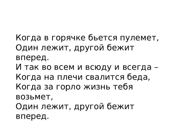 Когда в горячке бьется пулемет, Один лежит, другой бежит вперед. И так во всем и всюду и всегда – Когда на плечи свалится беда, Когда за горло жизнь тебя возьмет, Один лежит, другой бежит вперед.
