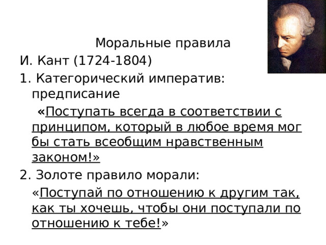 Моральные правила И. Кант (1724-1804) 1. Категорический императив: предписание  « Поступать всегда в соответствии с принципом, который в любое время мог бы стать всеобщим нравственным законом!» 2. Золоте правило морали:  « Поступай по отношению к другим так, как ты хочешь, чтобы они поступали по отношению к тебе! »