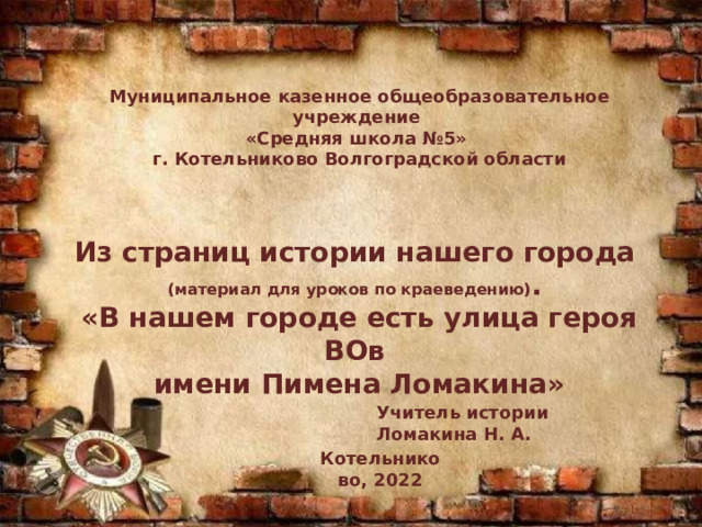 Муниципальное казенное общеобразовательное учреждение «Средняя школа №5» г. Котельниково Волгоградской области   Из страниц истории нашего города (материал для уроков по краеведению) . «В нашем городе есть улица героя ВОв имени Пимена Ломакина»     Учитель истории Ломакина Н. А. Котельниково, 2022 