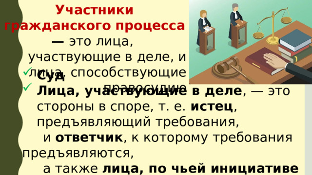 Участники гражданского процесса — это лица,  участвующие в деле, и лица, способствующие правосудию Суд Лица, участвующие в деле , — это сторо­ны в споре, т. е. истец , предъявляющий требования,  и ответчик , к которому требования предъявляются,  а также лица, по чьей инициативе возбуждаются  дела , возникаю­щие из публичных правоотношений, и  дела особого производства 