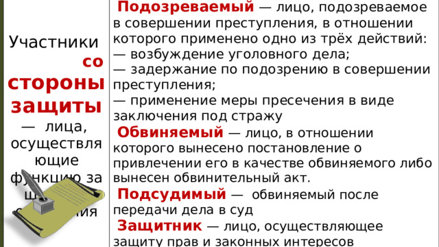   Подозреваемый  — лицо, подозреваемое в со­вершении преступления, в отношении которо­го применено одно из трёх действий: Участники со  стороны за­щиты — ли­ца, —  возбуждение уголовного дела; осуществляющие функцию за­щиты от обви­нения —  задержание по подозрению в совершении пре­ступления; —  применение меры пресечения в виде заключе­ния под стражу   Обвиняемый  — лицо, в отношении которого вынесено постановление о привлечении его в качестве обвиняемого либо вынесен обвини­тельный акт.   Подсудимый —  обвиняемый после передачи дела в суд   Защитник — лицо, осуществляющее защиту прав и законных интересов подозреваемого, обвиняемого или подсудимого и оказывающее им юр. помощь. Обычно это адвокат. Он име­ет примерно такие же процессуальные права, как и его клиент. 