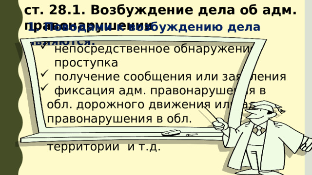 ст. 28.1. Возбуждение дела об адм. правонарушении 1. Поводами к возбуждению дела являются: непосредственное обнаружение проступка получение сообщения или заявления фиксация адм. правонарушения в  обл. дорожного движения или адм.  правонарушения в обл. благоустройства  территории и т.д. 