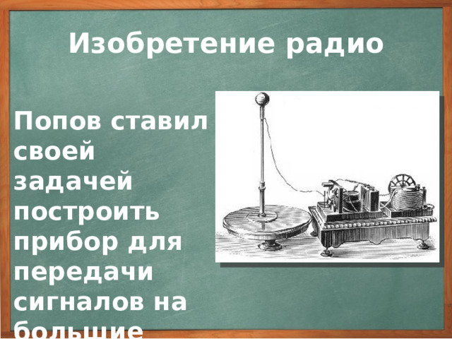 Изобретение радио Попов ставил своей задачей построить прибор для передачи сигналов на большие расстояния. А.С. Попов продолжал настойчиво совершенствовать приемную аппаратуру. Он ставил своей непосредственной задачей построить прибор для передачи сигналов на большие расстояния. 3