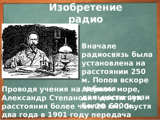 Изобретение радио Вначале радиосвязь была установлена на расстоянии 250 м. Попов вскоре добился дальности связи более 600 м. Проводя учения на Черном море, Александр Степанович достигнул расстояния более чем 20 км. Спустя два года в 1901 году передача радиосвязи была осуществлена уже на расстояние 150 км. 3