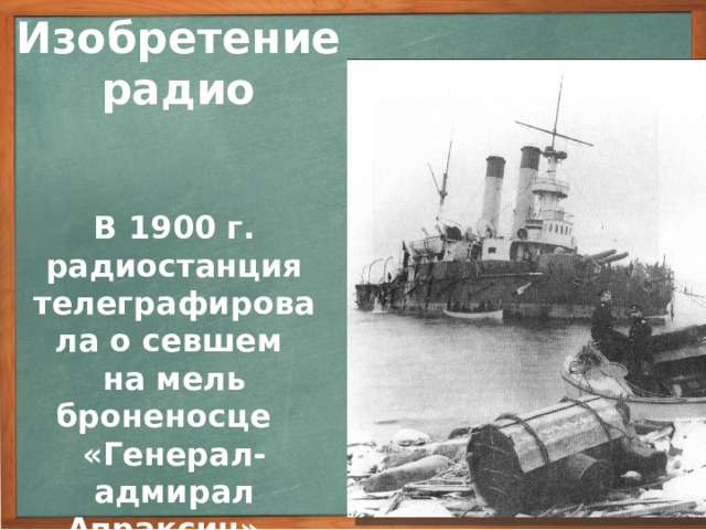 Изобретение радио В 1900 г. радиостанция телеграфировала о севшем на мель броненосце «Генерал-адмирал Апраксин». Продолжая опыты и совершенствуя приборы, А.С. Попов медленно, но уверенно увеличивал дальность действия радиосвязи. Через 5 лет после постройки первого приемника начала действовать регулярная линия беспроволочной связи на расстоянии 40 км. Судьба изобретения Попова в России была не столь стремительной, как судьба радио на западе. Морской министр на просьбу о финансировании радио начертал: «На такую химеру отпускать денег не разрешаю». Но уже в 1900 году радиостанция на острове Гогланд, построенная по инструкциям Попова, телеграфировала о севшем на мель броненосце «Генерал-адмирал Апраксин».     3