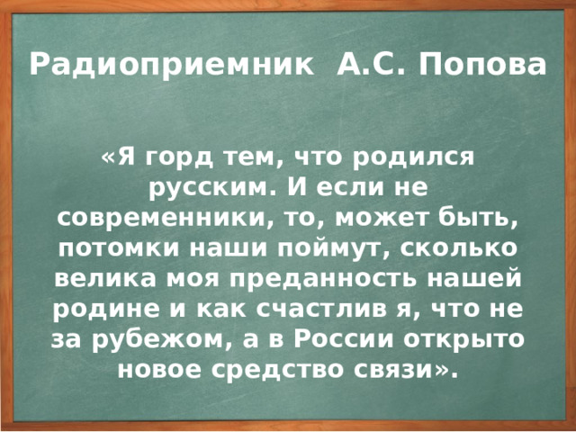 Радиоприемник А.С. Попова  «Я горд тем, что родился русским. И если не современники, то, может быть, потомки наши поймут, сколько велика моя преданность нашей родине и как счастлив я, что не за рубежом, а в России открыто новое средство связи».  Работая в трудных условиях царского режима, без материальной поддержки, Попов не принял ни одного из заманчивых предложений зарубежных фирм продать им патенты на свои изобретения. Он решительно отверг их. Вот его слова: 