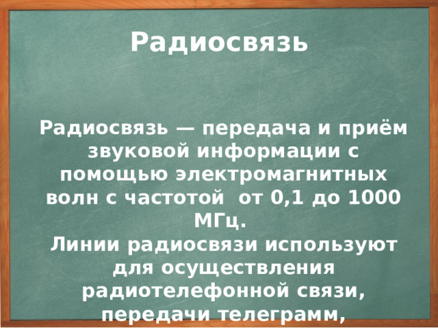 Радиосвязь Радиосвязь — передача и приём звуковой информации с помощью электромагнитных волн с частотой от 0,1 до 1000 МГц. Линии радиосвязи используют для осуществления радиотелефонной связи, передачи телеграмм, факсимиле (факсов), радиовещательных и телевизионных программ