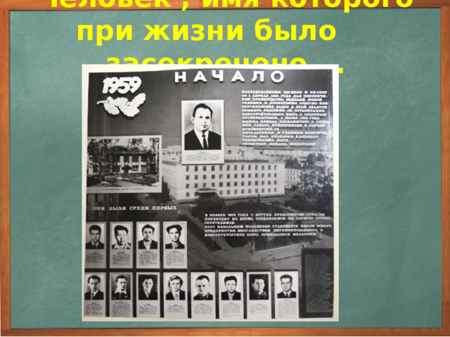 Человек , имя которого при жизни было засекречено … С 1959 года он работал ведущим инженером в закрытом городе Красноярск-26. Был непосредственным участником производства и запуска самых первых военных баллистических ракет дальнего радиуса действия, затем работал по выпуску многосерийных космических спутников Земли серии «Космос», спутников связи и телевидения типа «Молния», «Радуга» и «Экран». 3