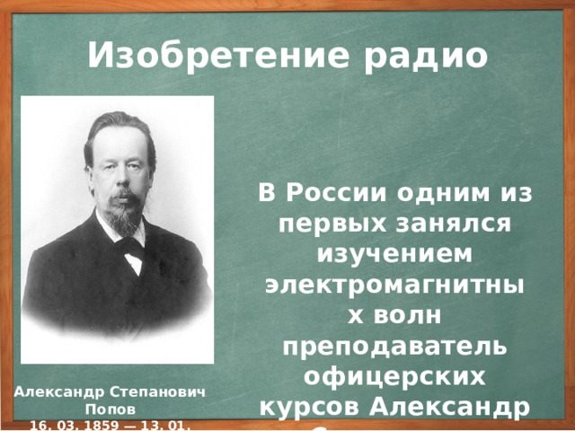 Изобретение радио В России одним из первых занялся изучением электромагнитных волн преподаватель офицерских курсов Александр Степанович Попов. В России одним из первых занялся изучением электромагнитных волн преподаватель офицерских курсов в Кронштадте Александр Степанович Попов. Заинтересовавшись этим открытием, А.С. Попов с присущей ему энергией принялся за детальное исследование электромагнитных волн. В отличие от большинства ученых, видевших в этих волнах только любопытное физическое явление, А.С. Попов сумел оценить их практическое значение. Александр Степанович Попов 16. 03. 1859 — 13. 01. 1906 3
