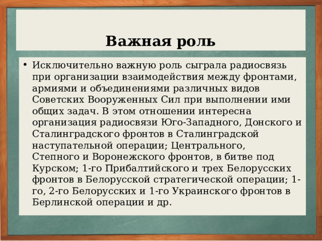 Модернизация радиостанций Во время войны крупнейшие отечественные радиозаводы и научно-исследовательские институты сумели усовершенствовать и модернизировать радиостанции, находящиеся на вооружении войск, и создать новые, более эффективные средства связи. В частности, были изготовлены переносные ультракоротковолновые радиостанции, предназначавшиеся для стрелковых и артиллерийских частей, радиостанция РБМ-5 повышенной мощности, экономичная и надежная, которая использовалась и как личная радиостанция командующих армиями, корпусов и дивизий, несколько типов специальных танковых радиостанций, радиостанций воздушно-десантных войск, разнообразные конструкции радиоприемников.
