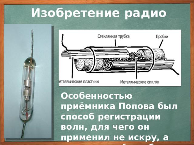 Изобретение радио Особенностью приёмника Попова был способ регистрации волн, для чего он применил не искру, а специальный прибор — когерер. Для увеличения чувствительности приемника Попов использовал явление резонанса, а также изобрёл высоко поднятую приемную антенну. Другой особенностью приемника Попова был способ регистрации волн, для чего Попов применил не искру, а специальный прибор — когерер (от лат. - “когеренция” - “сцепление”), незадолго до этого изобретенный Бранли и применявшийся для лабораторных опытов. Когерер представлял собой стеклянную трубку с мелкими металлическими опилками внутри, в оба конца трубки вводились провода, соприкасающиеся с опилками. 3