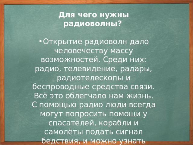 Радиосвязь - это разновидность беспроводной связи, у которой в качестве сигнала используются, распространяемые в пространстве, радиоволны. Электромагнитные волны распространяются на огромные расстояния, поэтому их используют для передачи звука (радиоволн) и изображения (телевидение). Телеви́дение (от др.-греч. τῆλε «далеко» + лат. video «видеть». ) — технология электросвязи, предназначенная для передачи на расстояние движущегося изображения.