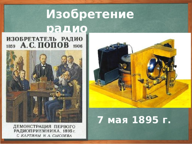 Изобретение радио А.С. Попов принялся за техническую реализацию своей идеи. Наконец такой прибор был создан. 7 мая 1895 г. в переполненном зале на заседании Русского физико-химического общества А.С. Попов сделал сообщение о первых результатах своей работы и продемонстрировал сконструированный им радиоприемник. Этот день - 7 мая - день рождения радио отмечается в нашей стране как всенародный праздник. 7 мая 1895 г. 3
