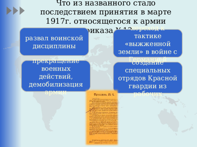 Что из названного стало последствием принятия в марте 1917г. относящегося к армии приказа №1?   развал воинской дисциплины переход к тактике « выжженной земли » в войне с Германией прекращение военных действий, демобилизация армии создание специальных отрядов Красной гвардии из рабочих 