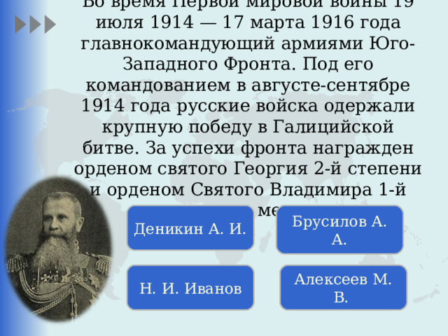  Во время Первой мировой войны 19 июля 1914 — 17 марта 1916 года главнокомандующий армиями Юго-Западного Фронта. Под его командованием в августе-сентябре 1914 года русские войска одержали крупную победу в Галицийской битве.  За успехи фронта награжден орденом святого Георгия 2-й степени и орденом Святого Владимира 1-й степени с мечами. Деникин А. И. Брусилов А. А. Н. И. Иванов Алексеев  М. В. 