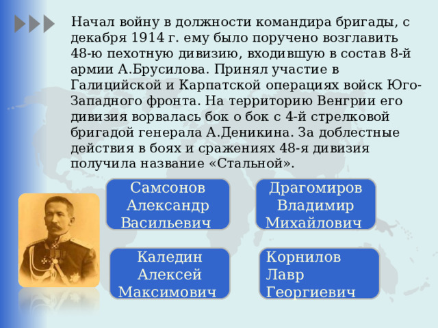 Начал войну в должности командира бригады, с декабря 1914 г. ему было поручено возглавить 48-ю пехотную дивизию, входившую в состав 8-й армии А.Брусилова. Принял участие в Галицийской и Карпатской операциях войск Юго-Западного фронта. На территорию Венгрии его дивизия ворвалась бок о бок с 4-й стрелковой бригадой генерала А.Деникина. За доблестные действия в боях и сражениях 48-я дивизия получила название «Стальной». Самсонов Александр Васильевич Драгомиров Владимир Михайлович Каледин Алексей Максимович Корнилов Лавр Георгиевич 