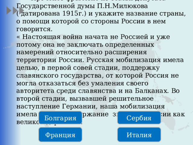  Прочтите фрагмент из статьи депутата Государственной думы П.Н.Милюкова ( датирована 1915г.) и укажите название страны, о помощи которой со стороны России в нем говорится. « Настоящая война начата не Россией и уже потому она не заключать определенных намерений относительно расширения территории России. Русская мобилизация имела целью, в первой совей стадии, поддержку славянского государства, от которой Россия не могла отказаться без умаления своего авторитета среди славянства и на Балканах. Во второй стадии, вызвавшей решительное наступление Германии, наша мобилизация имела целью поддержание значения России как великой державы». Болгария Сербия Франция Италия 