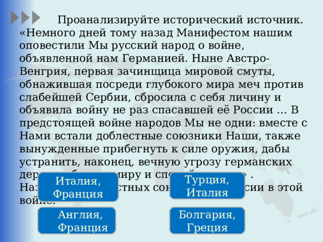  Проанализируйте исторический источник. «Немного дней тому назад Манифестом нашим оповестили Мы русский народ о войне, объявленной нам Германией. Ныне Австро-Венгрия, первая зачинщица мировой смуты, обнажившая посреди глубокого мира меч против слабейшей Сербии, сбросила с себя личину и объявила войну не раз спасавшей её России … В предстоящей войне народов Мы не одни: вместе с Нами встали доблестные союзники Наши, также вынужденные прибегнуть к силе оружия, дабы устранить, наконец, вечную угрозу германских держав общему миру и спокойствию…» . Назовите «доблестных союзников» России в этой войне. Италия, Франция Турция, Италия Англия, Франция Болгария, Греция 