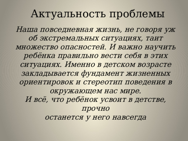 Актуальность проблемы Наша повседневная жизнь, не говоря уж об экстремальных ситуациях, таит множество опасностей. И важно научить ребёнка правильно вести себя в этих ситуациях. Именно в детском возрасте закладывается фундамент жизненных ориентировок и стереотип поведения в окружающем нас мире. И всё, что ребёнок усвоит в детстве, прочно останется у него навсегда 