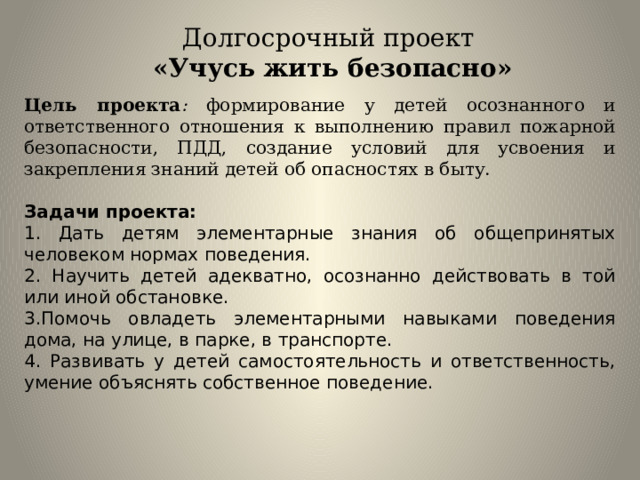 Долгосрочный проект «Учусь жить безопасно» Цель проекта : формирование у детей осознанного и ответственного отношения к выполнению правил пожарной безопасности, ПДД, создание условий для усвоения и закрепления знаний детей об опасностях в быту. Задачи проекта: 1. Дать детям элементарные знания об общепринятых человеком нормах поведения. 2. Научить детей адекватно, осознанно действовать в той или иной обстановке. 3.Помочь овладеть элементарными навыками поведения дома, на улице, в парке, в транспорте. 4. Развивать у детей самостоятельность и ответственность, умение объяснять собственное поведение. 