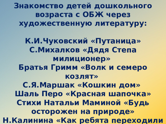 Знакомство детей дошкольного возраста с ОБЖ через художественную литературу:  К.И.Чуковский «Путаница» С.Михалков «Дядя Степа милиционер» Братья Гримм «Волк и семеро козлят» С.Я.Маршак «Кошкин дом» Шаль Перо «Красная шапочка» Стихи Натальи Маминой «Будь осторожен на природе» Н.Калинина «Как ребята переходили улицу» «Азбука безопасности»    