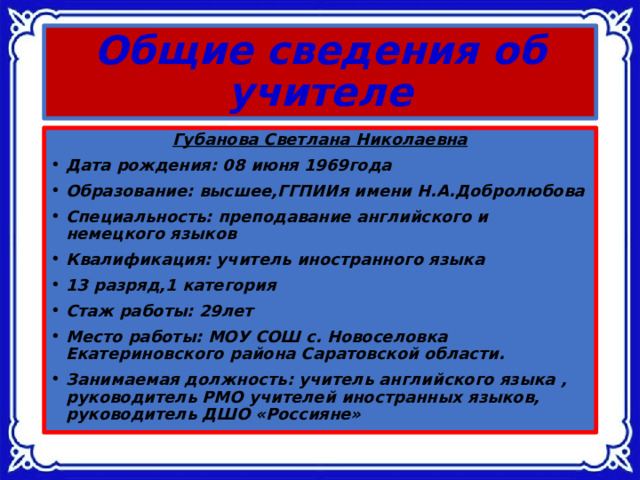 Общие сведения об учителе Губанова Светлана Николаевна Дата рождения: 08 июня 1969года Образование: высшее,ГГПИИя имени Н.А.Добролюбова Специальность: преподавание английского и немецкого языков Квалификация: учитель иностранного языка 13 разряд,1 категория Стаж работы: 29лет Место работы: МОУ СОШ с. Новоселовка Екатериновского района Саратовской области. Занимаемая должность: учитель английского языка , руководитель РМО учителей иностранных языков, руководитель ДШО «Россияне»  