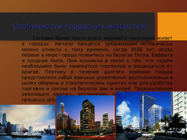 Особенности городских экосистем Сегодня более трети всего мирового населения живет в городах. Начало процесса урбанизации исторически можно отнести к тому времени, когда 3500 лет назад первые в мире города появились на берегах Тигра, Евфрата и позднее Нила. Они возникли в связи с тем, что людям необходимо было заниматься торговлей и защищаться от врагов. Поэтому в течение долгого времени города представляли собой военные укрепления, расположенные в целях обороны в стратегических пунктах или для удобства торговли и связей на берегах рек и морей. Промышленная революция явилась, несомненно, основным ускорителем процесса урбанизации.  