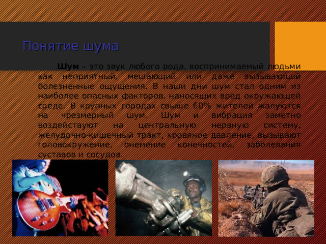 Понятие шума Шум – это звук любого рода, воспринимаемый людьми как неприятный, мешающий или даже вызывающий болезненные ощущения. В наши дни шум стал одним из наиболее опасных факторов, наносящих вред окружающей среде. В крупных городах свыше 60% жителей жалуются на чрезмерный шум. Шум и вибрация заметно воздействуют на центральную нервную систему, желудочно-кишечный тракт, кровяное давление, вызывают головокружение, онемение конечностей, заболевания суставов и сосудов.  