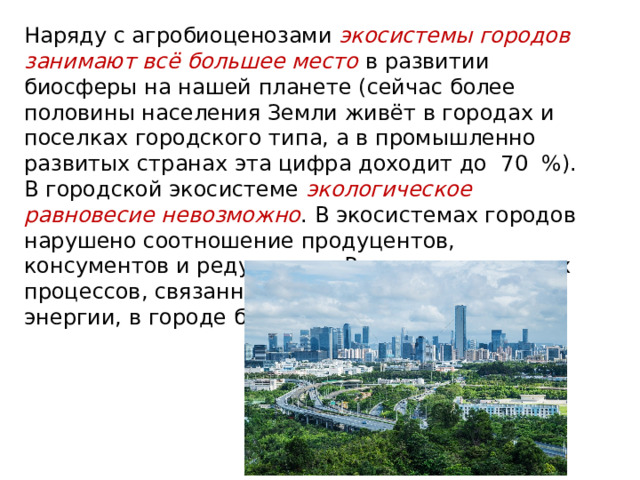Наряду с агробиоценозами экосистемы городов занимают всё большее место в развитии биосферы на нашей планете (сейчас более половины населения Земли живёт в городах и поселках городского типа, а в промышленно развитых странах эта цифра доходит до 70 %). В городской экосистеме экологическое равновесие невозможно . В экосистемах городов нарушено соотношение продуцентов, консументов и редуцентов. Регулирование всех процессов, связанных с потоками вещества и энергии, в городе берёт на себя человек. 