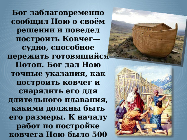 Бог заблаговременно сообщил Ною о своём решении и повелел построить Ковчег— судно, способное пережить готовящийся Потоп. Бог дал Ною точные указания, как построить ковчег и снарядить его для длительного плавания, какими должны быть его размеры. К началу работ по постройке ковчега Ною было 500 лет, и у него уже было три сына. Он строил Ковчег 120 лет.  
