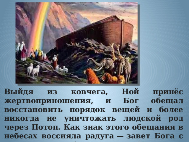 Выйдя из ковчега, Ной принёс жертвоприношения, и Бог обещал восстановить порядок вещей и более никогда не уничтожать людской род через Потоп. Как знак этого обещания в небесах воссияла радуга — завет Бога с людьми. Бог благословил Ноя, его потомков и всё, что на земле. 