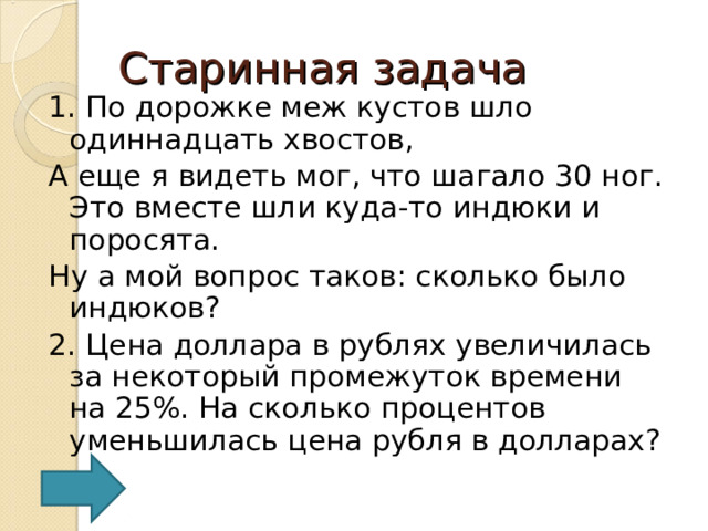Старинная задача 1. По дорожке меж кустов шло одиннадцать хвостов, А еще я видеть мог, что шагало 30 ног. Это вместе шли куда-то индюки и поросята. Ну а мой вопрос таков: сколько было индюков? 2. Цена доллара в рублях увеличилась за некоторый промежуток времени на 25%. На сколько процентов уменьшилась цена рубля в долларах?