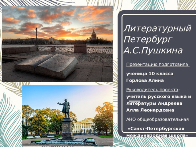 Литературный Петербург  А.С.Пушкина Презентацию подготовила ученица 10 класса Горлова Алина Руководитель проекта : учитель русского языка и литературы Андреева Алла Леонардовна АНО общеобразовательная  «Санкт-Петербургская международная школа» 2020г. 