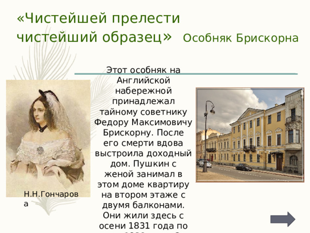 «Чистейшей прелести  чистейший образец » Особняк Брискорна Этот особняк на Английской набережной принадлежал тайному советнику Федору Максимовичу Брискорну. После его смерти вдова выстроила доходный дом. Пушкин с женой занимал в этом доме квартиру на втором этаже с двумя балконами. Они жили здесь с осени 1831 года по весну 1832 года. Это была первая городская семейная квартира поэта. Н.Н.Гончарова 