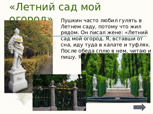 «Летний сад мой огород» Пушкин часто любил гулять в Летнем саду, потому что жил рядом. Он писал жене: «Летний сад мой огород. Я, вставши от сна, иду туда в халате и туфлях. После обеда сплю в нем, читаю и пишу. Я в нем дома». 