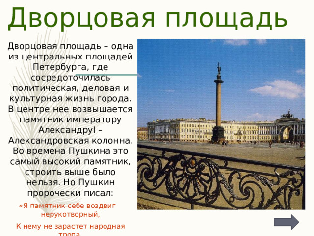 Дворцовая площадь Дворцовая площадь – одна из центральных площадей Петербурга, где сосредоточилась политическая, деловая и культурная жизнь города. В центре нее возвышается памятник императору АлександруI – Александровская колонна. Во времена Пушкина это самый высокий памятник, строить выше было нельзя. Но Пушкин пророчески писал: «Я памятник себе воздвиг нерукотворный, К нему не зарастет народная тропа, Вознесся выше он главою непокорной  Александрийского столпа» 