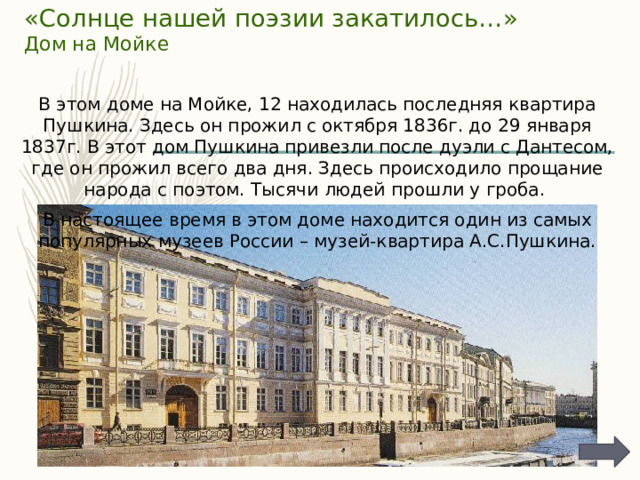 «Солнце нашей поэзии закатилось…»  Дом на Мойке   В этом доме на Мойке, 12 находилась последняя квартира Пушкина. Здесь он прожил с октября 1836г. до 29 января 1837г. В этот дом Пушкина привезли после дуэли с Дантесом, где он прожил всего два дня. Здесь происходило прощание народа с поэтом. Тысячи людей прошли у гроба. В настоящее время в этом доме находится один из самых популярных музеев России – музей-квартира А.С.Пушкина. 