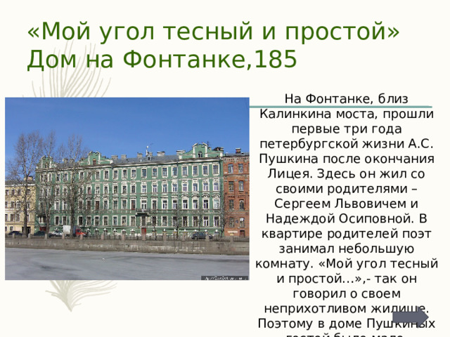 «Мой угол тесный и простой»  Дом на Фонтанке,185 На Фонтанке, близ Калинкина моста, прошли первые три года петербургской жизни А.С. Пушкина после окончания Лицея. Здесь он жил со своими родителями – Сергеем Львовичем и Надеждой Осиповной. В квартире родителей поэт занимал небольшую комнату. «Мой угол тесный и простой…»,- так он говорил о своем неприхотливом жилище. Поэтому в доме Пушкиных гостей было мало. 