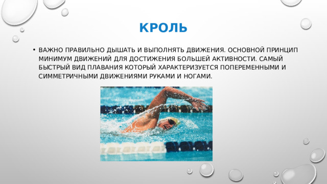 Кроль Важно правильно дышать и выполнять движения. Основной ПРИнцип минимум движений для достижения большей активности. Самый быстрый вид плавания который характеризуется попеременными и симметричными движениями руками и ногами. 