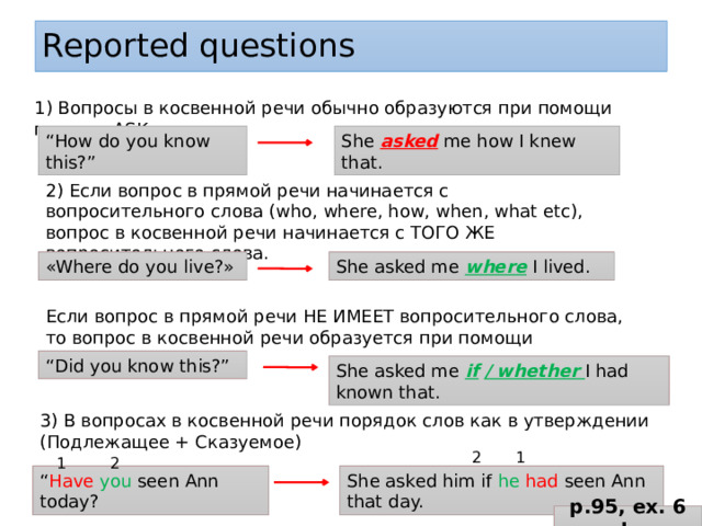 Reported questions 1) Вопросы в косвенной речи обычно образуются при помощи глагола ASK. “ How do you know this?” She asked me how I knew that. 2) Если вопрос в прямой речи начинается с вопросительного слова (who, where, how, when, what etc), вопрос в косвенной речи начинается с ТОГО ЖЕ вопросительного слова. «Where do you live?» She asked me where I lived. Если вопрос в прямой речи НЕ ИМЕЕТ вопросительного слова, то вопрос в косвенной речи образуется при помощи IF/WHETHER “ Did you know this?” She asked me if  / whether I had known that. 3) В вопросах в косвенной речи порядок слов как в утверждении (Подлежащее + Сказуемое)  2 1 1 2 “ Have  you seen Ann today? She asked him if he  had seen Ann that day. p.95, ex. 6 b 