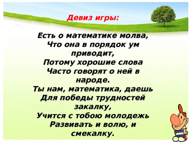Девиз игры: Есть о математике молва, Что она в порядок ум приводит, Потому хорошие слова Часто говорят о ней в народе. Ты нам, математика, даешь Для победы трудностей закалку, Учится с тобою молодежь Развивать и волю, и смекалку. 