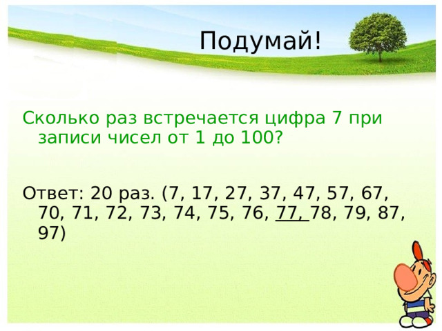 Подумай! Сколько раз встречается цифра 7 при записи чисел от 1 до 100? Ответ: 20 раз. (7, 17, 27, 37, 47, 57, 67, 70, 71, 72, 73, 74, 75, 76, 77, 78, 79, 87, 97) 