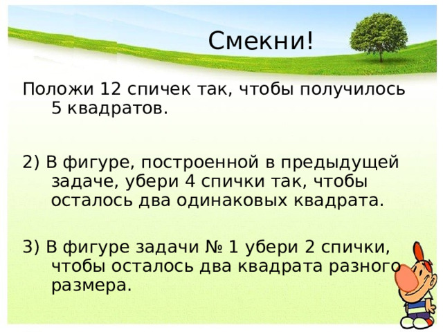 Смекни! Положи 12 спичек так, чтобы получилось 5 квадратов. 2) В фигуре, построенной в предыдущей задаче, убери 4 спички так, чтобы осталось два одинаковых квадрата.   3) В фигуре задачи № 1 убери 2 спички, чтобы осталось два квадрата разного размера. 