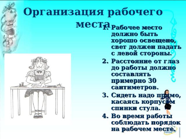 Организация рабочего места Рабочее место должно быть хорошо освещено, свет должен падать с левой стороны. Расстояние от глаз до работы должно составлять примерно 30 сантиметров. Сидеть надо прямо, касаясь корпусом спинки стула. Во время работы соблюдать порядок на рабочем месте. 