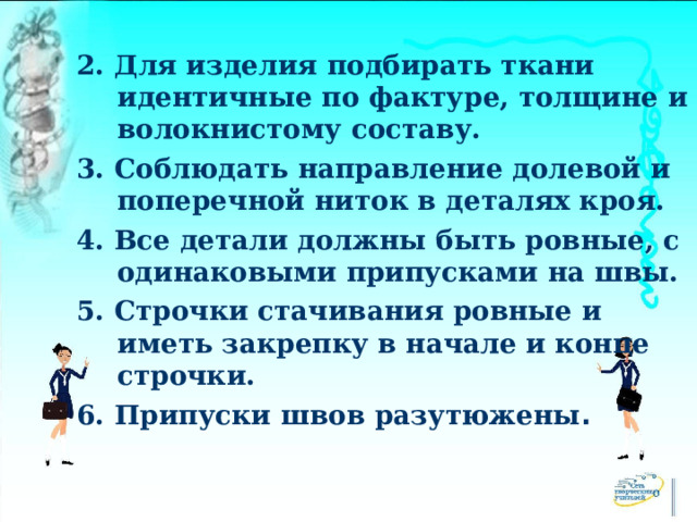 2. Для изделия подбирать ткани идентичные по фактуре, толщине и волокнистому составу. 3. Соблюдать направление долевой и поперечной ниток в деталях кроя. 4. Все детали должны быть ровные, с одинаковыми припусками на швы. 5. Строчки стачивания ровные и иметь закрепку в начале и конце строчки. 6. Припуски швов разутюжены . 