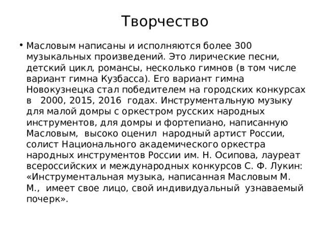 Творчество Масловым написаны и исполняются более 300 музыкальных произведений. Это лирические песни, детский цикл, романсы, несколько гимнов (в том числе вариант гимна Кузбасса). Его вариант гимна Новокузнецка стал победителем на городских конкурсах в   2000, 2015, 2016  годах. Инструментальную музыку  для малой домры с оркестром русских народных инструментов, для домры и фортепиано, написанную Масловым,  высоко оценил  народный артист России, солист Национального академического оркестра народных инструментов России им. Н. Осипова, лауреат всероссийских и международных конкурсов С. Ф. Лукин: «Инструментальная музыка, написанная Масловым М. М.,  имеет свое лицо, свой индивидуальный  узнаваемый почерк». 