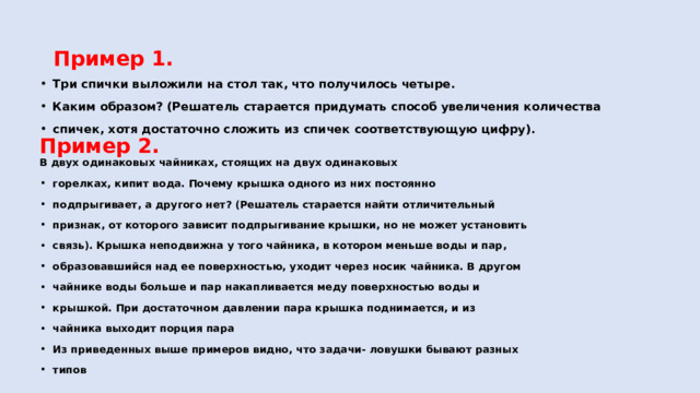 Пример 1. Три спички выложили на стол так, что получилось четыре. Каким образом? (Решатель старается придумать способ увеличения количества спичек, хотя достаточно сложить из спичек соответствующую цифру). Пример 2. В двух одинаковых чайниках, стоящих на двух одинаковых горелках, кипит вода. Почему крышка одного из них постоянно подпрыгивает, а другого нет? (Решатель старается найти отличительный признак, от которого зависит подпрыгивание крышки, но не может установить связь). Крышка неподвижна у того чайника, в котором меньше воды и пар, образовавшийся над ее поверхностью, уходит через носик чайника. В другом чайнике воды больше и пар накапливается меду поверхностью воды и крышкой. При достаточном давлении пара крышка поднимается, и из чайника выходит порция пара Из приведенных выше примеров видно, что задачи- ловушки бывают разных типов 